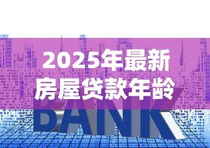 2025年最新房屋贷款年龄：贷款申请最大年龄限制是多少