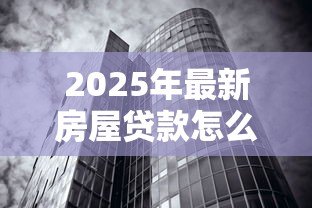 2025年最新房屋贷款怎么贷:如何申请房屋贷款最划算 2025年最新房屋贷款怎么贷:如何申请房屋贷款最划算
