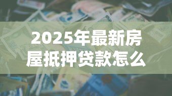 2025年最新房屋抵押贷款怎么办:房产抵押贷款全流程怎么走 2025年最新房屋抵押贷款怎么办:房产抵押贷款全流程怎么走