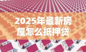 2025年最新房屋怎么抵押贷款:如何办理房屋抵押贷款 2025年最新房屋怎么抵押贷款:如何办理房屋抵押贷款