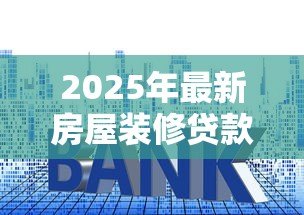 2025年最新房屋装修贷款利率:现在装修贷款利息是多少 2025年最新房屋装修贷款利率:现在装修贷款利息是多少
