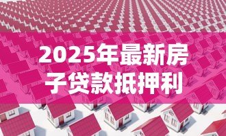 2025年最新房子贷款抵押利息多少：房产抵押贷款利率最新行情如何