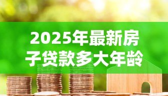 2025年最新房子贷款多大年龄限制:房贷年龄上限是多少 2025年最新房子贷款多大年龄限制:房贷年龄上限是多少