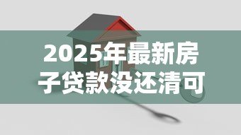 2025年最新房子贷款没还清可以卖吗:房贷未结清如何出售房产 2025年最新房子贷款没还清可以卖吗:房贷未结清如何出售房产