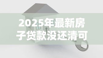 2025年最新房子贷款没还清可以卖吗:房贷未结清如何出售房产 2025年最新房子贷款没还清可以卖吗:房贷未结清如何出售房产