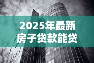2025年最新房子贷款能贷多少:2025年房产抵押最高可贷额度是多少 2025年最新房子贷款能贷多少:2025年房产抵押最高可贷额度是多少