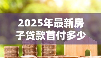 2025年最新房子贷款首付多少:购房首付款比例最低要求是多少 2025年最新房子贷款首付多少:购房首付款比例最低要求是多少