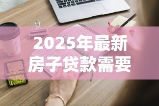 2025年最新房子贷款需要什么条件:申请房贷需满足哪些基本要求 2025年最新房子贷款需要什么条件:申请房贷需满足哪些基本要求