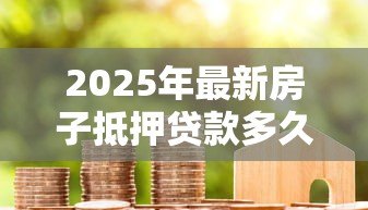 2025年最新房子抵押贷款多久能办下来:房贷审批需要多长时间 2025年最新房子抵押贷款多久能办下来:房贷审批需要多长时间