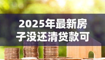 2025年最新房子没还清贷款可以卖吗：贷款未清如何卖掉抵押房产