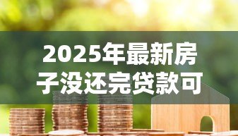 2025年最新房子没还完贷款可以卖吗:房贷未结清如何出售房产 2025年最新房子没还完贷款可以卖吗:房贷未结清如何出售房产