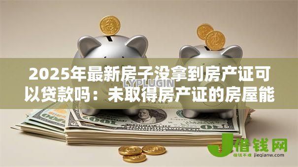 2025年最新房子没拿到房产证可以贷款吗:未取得房产证的房屋能申请贷款吗 2025年最新房子没拿到房产证可以贷款吗:未取得房产证的房屋能申请贷款吗