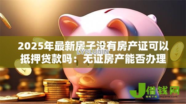 2025年最新房子没有房产证可以抵押贷款吗:无证房产能否办理抵押贷款 2025年最新房子没有房产证可以抵押贷款吗:无证房产能否办理抵押贷款