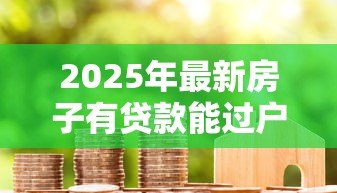 2025年最新房子有贷款能过户吗:未还清房贷如何办理房产过户 2025年最新房子有贷款能过户吗:未还清房贷如何办理房产过户