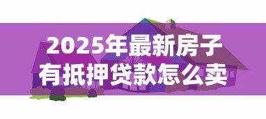 2025年最新房子有抵押贷款怎么卖:抵押房出售流程是什么 2025年最新房子有抵押贷款怎么卖:抵押房出售流程是什么