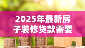 2025年最新房子装修贷款需要什么手续:装修贷款申请需准备哪些材料 2025年最新房子装修贷款需要什么手续:装修贷款申请需准备哪些材料
