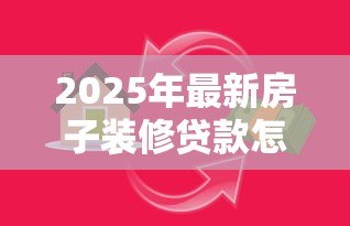2025年最新房子装修贷款怎么办理:如何申请房屋装修贷款 2025年最新房子装修贷款怎么办理:如何申请房屋装修贷款