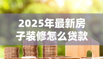 2025年最新房子装修怎么贷款:装修资金不足如何申请贷款 2025年最新房子装修怎么贷款:装修资金不足如何申请贷款