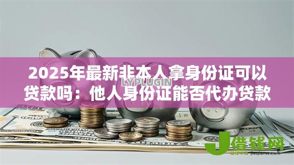 2025年最新非本人拿身份证可以贷款吗:他人身份证能否代办贷款 2025年最新非本人拿身份证可以贷款吗:他人身份证能否代办贷款