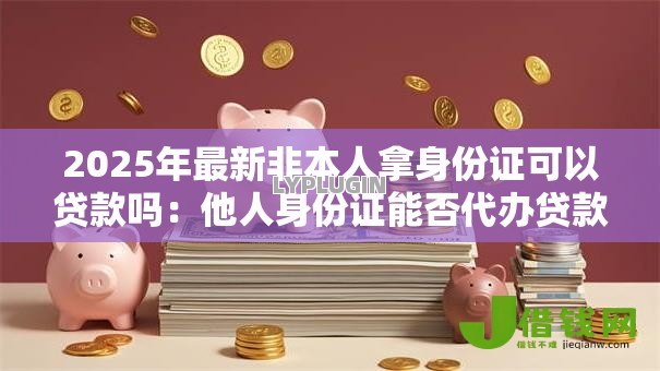 2025年最新非本人拿身份证可以贷款吗:他人身份证能否代办贷款 2025年最新非本人拿身份证可以贷款吗:他人身份证能否代办贷款