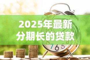 2025年最新分期长的贷款:为什么选择延长分期还款期限 2025年最新分期长的贷款:为什么选择延长分期还款期限