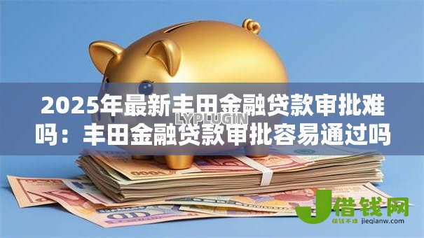 2025年最新丰田金融贷款审批难吗:丰田金融贷款审批容易通过吗 2025年最新丰田金融贷款审批难吗:丰田金融贷款审批容易通过吗