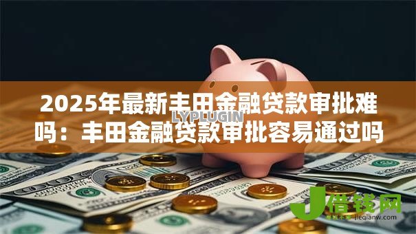 2025年最新丰田金融贷款审批难吗:丰田金融贷款审批容易通过吗 2025年最新丰田金融贷款审批难吗:丰田金融贷款审批容易通过吗