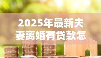 2025年最新夫妻离婚有贷款怎么办:离婚夫妻贷款债务如何分担 2025年最新夫妻离婚有贷款怎么办:离婚夫妻贷款债务如何分担