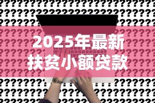 2025年最新扶贫小额贷款政策：如何申请贫困人群低息创业贷款