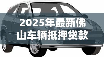 2025年最新佛山车辆抵押贷款:佛山车抵贷需要哪些材料和条件 2025年最新佛山车辆抵押贷款:佛山车抵贷需要哪些材料和条件