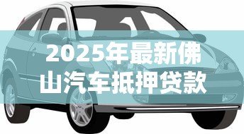 2025年最新佛山汽车抵押贷款公司：佛山车抵贷公司哪家靠谱