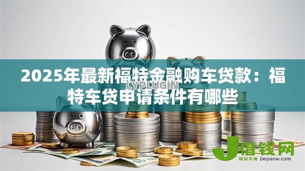 2025年最新福特金融购车贷款:福特车贷申请条件有哪些 2025年最新福特金融购车贷款:福特车贷申请条件有哪些
