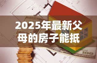 2025年最新父母的房子能抵押贷款：父母房产可否办理抵押贷款
