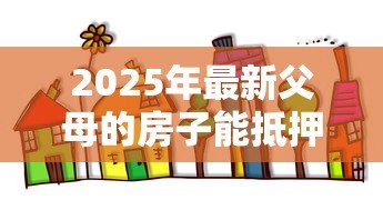 2025年最新父母的房子能抵押贷款：父母房产可否办理抵押贷款
