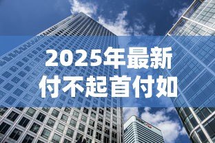 2025年最新付不起首付如何贷款买房:首付不足有哪些贷款购房方案 2025年最新付不起首付如何贷款买房:首付不足有哪些贷款购房方案