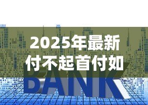2025年最新付不起首付如何贷款买房:首付不足有哪些贷款购房方案 2025年最新付不起首付如何贷款买房:首付不足有哪些贷款购房方案