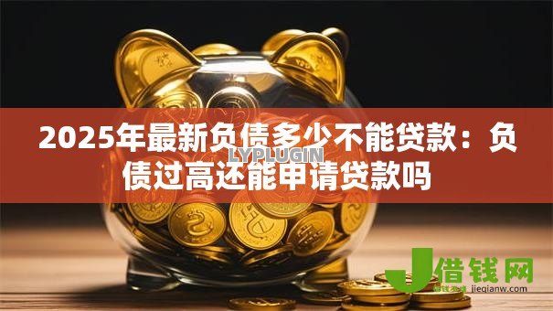2025年最新负债多少不能贷款:负债过高还能申请贷款吗 2025年最新负债多少不能贷款:负债过高还能申请贷款吗