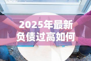 2025年最新负债过高如何贷款:负债高还能申请哪些贷款方式 2025年最新负债过高如何贷款:负债高还能申请哪些贷款方式