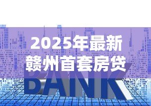 2025年最新赣州首套房贷款利率:赣州首套房贷利率最新多少 2025年最新赣州首套房贷款利率:赣州首套房贷利率最新多少