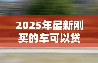 2025年最新刚买的车可以贷款吗:新购车辆能否办理抵押贷款 2025年最新刚买的车可以贷款吗:新购车辆能否办理抵押贷款