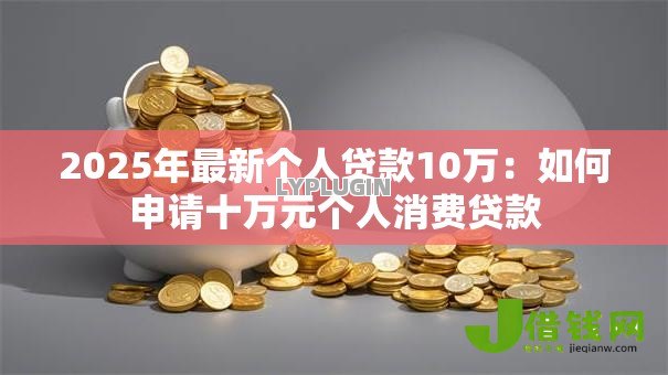 2025年最新个人贷款10万:如何申请十万元个人消费贷款 2025年最新个人贷款10万:如何申请十万元个人消费贷款