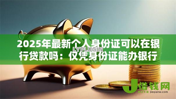 2025年最新个人身份证可以在银行贷款吗:仅凭身份证能办银行贷款吗 2025年最新个人身份证可以在银行贷款吗:仅凭身份证能办银行贷款吗