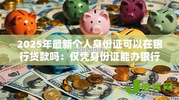 2025年最新个人身份证可以在银行贷款吗:仅凭身份证能办银行贷款吗 2025年最新个人身份证可以在银行贷款吗:仅凭身份证能办银行贷款吗