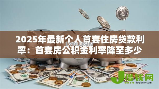 2025年最新个人首套住房贷款利率:首套房公积金利率降至多少 2025年最新个人首套住房贷款利率:首套房公积金利率降至多少