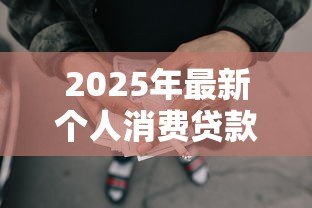 2025年最新个人消费贷款额度:普通人能贷多少消费款 2025年最新个人消费贷款额度:普通人能贷多少消费款