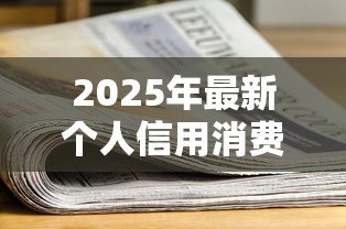 2025年最新个人信用消费贷款：如何申请适合自己的信用消费贷款