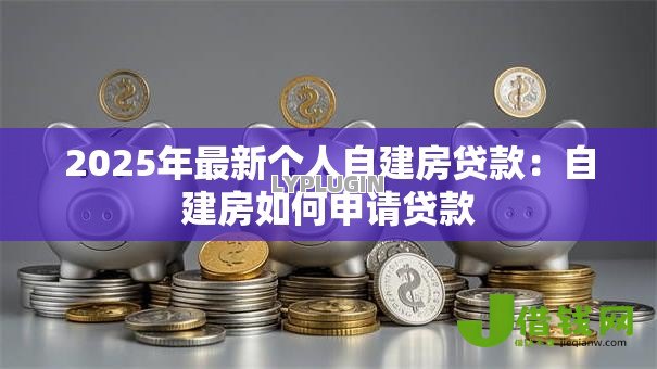 2025年最新个人自建房贷款:自建房如何申请贷款 2025年最新个人自建房贷款:自建房如何申请贷款