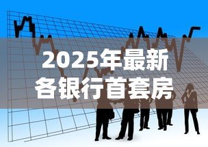 2025年最新各银行首套房贷款利率:首套房利率调整最新政策解读 2025年最新各银行首套房贷款利率:首套房利率调整最新政策解读