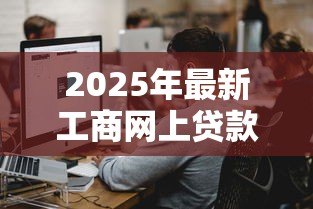 2025年最新工商网上贷款:工商网上贷款如何申请 2025年最新工商网上贷款:工商网上贷款如何申请