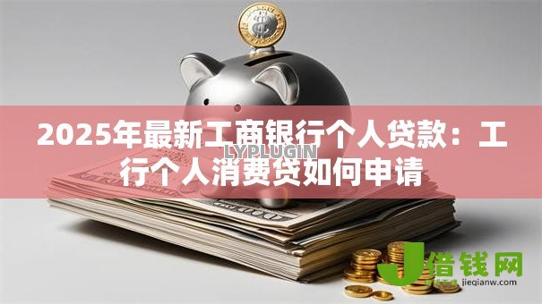2025年最新工商银行个人贷款:工行个人消费贷如何申请 2025年最新工商银行个人贷款:工行个人消费贷如何申请